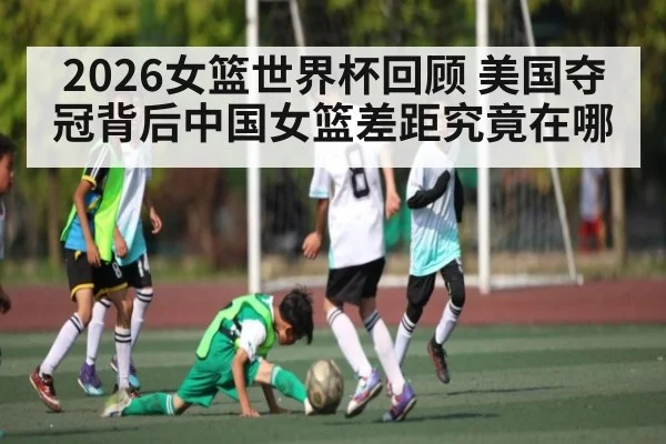 2026女篮世界杯回顾 美国夺冠背后中国女篮差距究竟在哪