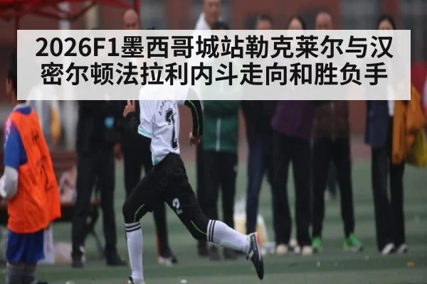 2026F1墨西哥城站勒克莱尔与汉密尔顿法拉利内斗走向和胜负手