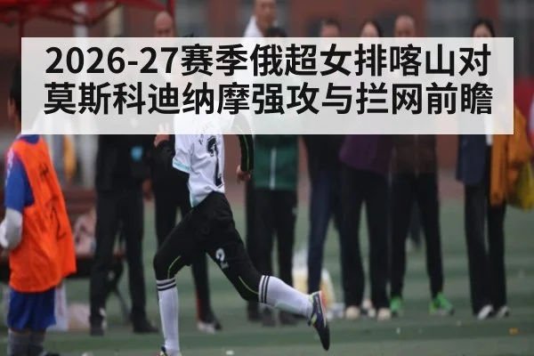 2026-27赛季俄超女排喀山对莫斯科迪纳摩强攻与拦网前瞻