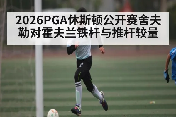 2026PGA休斯顿公开赛舍夫勒对霍夫兰铁杆与推杆较量